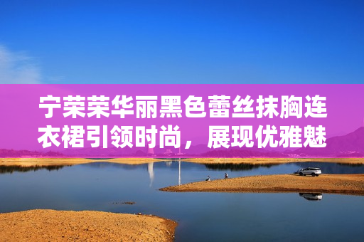 宁荣荣华丽黑色蕾丝抹胸连衣裙引领时尚，展现优雅魅力