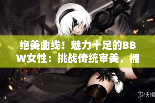 绝美曲线！魅力十足的BBW女性：挑战传统审美，拥抱身体自信