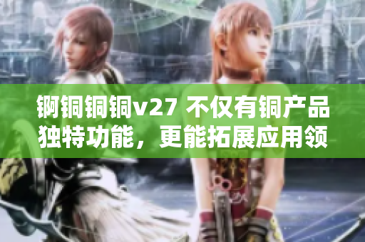 锕铜铜铜v27 不仅有铜产品独特功能，更能拓展应用领域