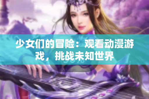 少女们的冒险：观看动漫游戏，挑战未知世界
