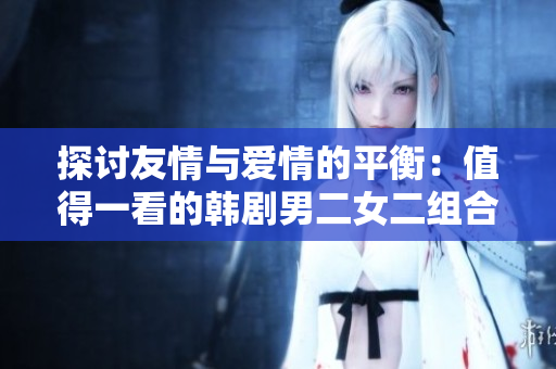 探讨友情与爱情的平衡：值得一看的韩剧男二女二组合