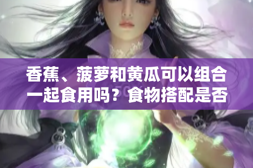 香蕉、菠萝和黄瓜可以组合一起食用吗？食物搭配是否合适？