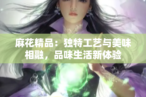 麻花精品：独特工艺与美味相融，品味生活新体验