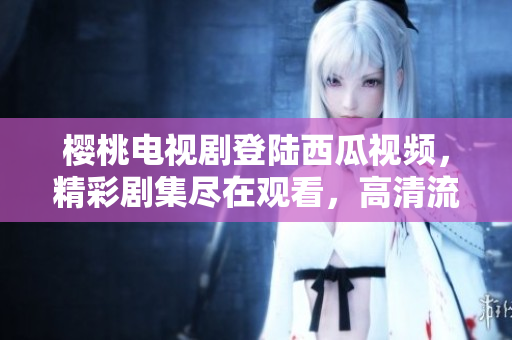 樱桃电视剧登陆西瓜视频，精彩剧集尽在观看，高清流畅体验享不停