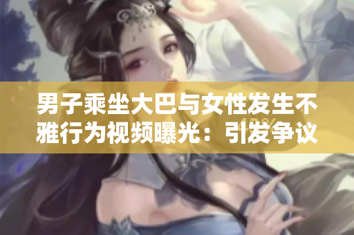 男子乘坐大巴与女性发生不雅行为视频曝光：引发争议的事件引发舆论热议