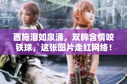 西施泪如泉涌，双眸含情咬铁球，这张图片走红网络！