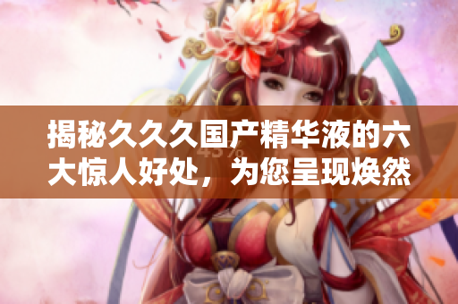 揭秘久久久国产精华液的六大惊人好处，为您呈现焕然一新肌肤