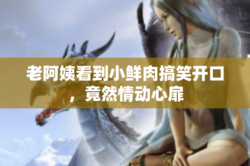 老阿姨看到小鲜肉搞笑开口，竟然情动心扉