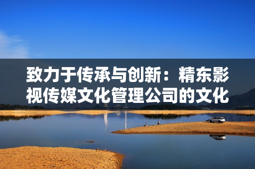 致力于传承与创新：精东影视传媒文化管理公司的文化管理与发展策略
