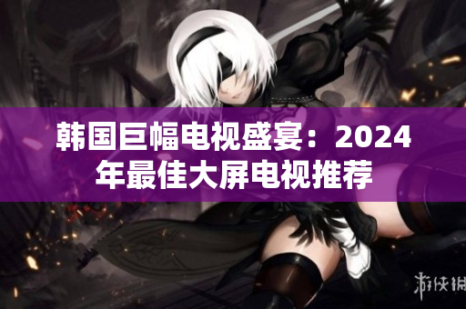韩国巨幅电视盛宴：2024年最佳大屏电视推荐