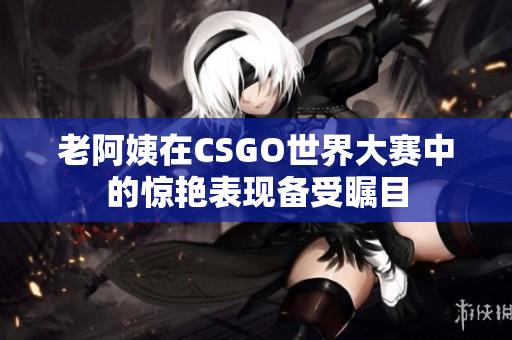老阿姨在CSGO世界大赛中的惊艳表现备受瞩目