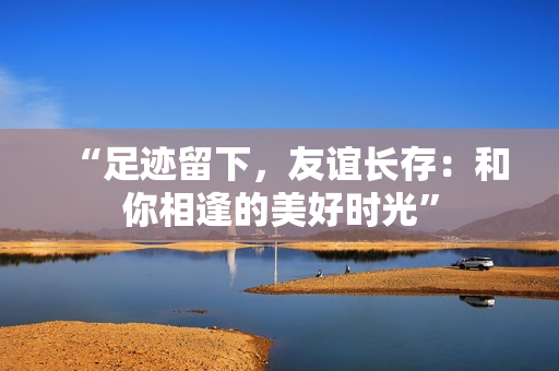“足迹留下，友谊长存：和你相逢的美好时光”