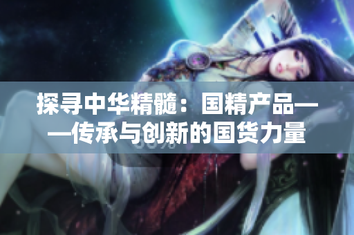 探寻中华精髓：国精产品——传承与创新的国货力量