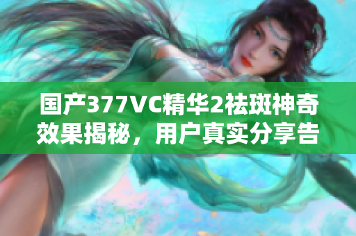 国产377VC精华2祛斑神奇效果揭秘，用户真实分享告诉你