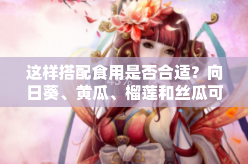 这样搭配食用是否合适？向日葵、黄瓜、榴莲和丝瓜可否一同食用？