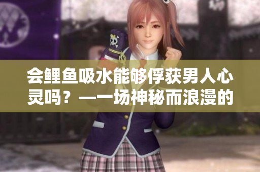 会鲤鱼吸水能够俘获男人心灵吗？—一场神秘而浪漫的爱情探索