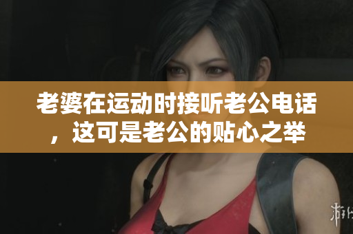 老婆在运动时接听老公电话，这可是老公的贴心之举