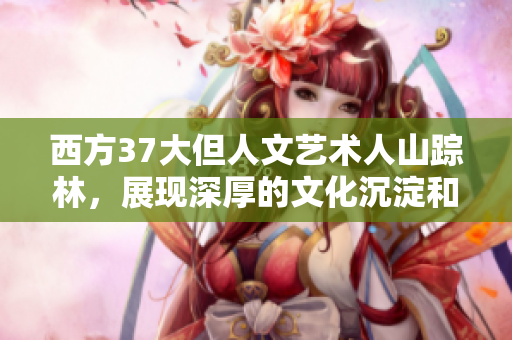 西方37大但人文艺术人山踪林，展现深厚的文化沉淀和艺术魅力