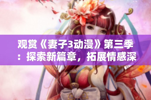 观赏《妻子3动漫》第三季：探索新篇章，拓展情感深度