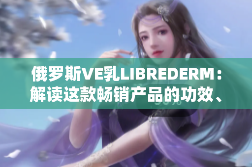 俄罗斯VE乳LIBREDERM：解读这款畅销产品的功效、成分及用户评价