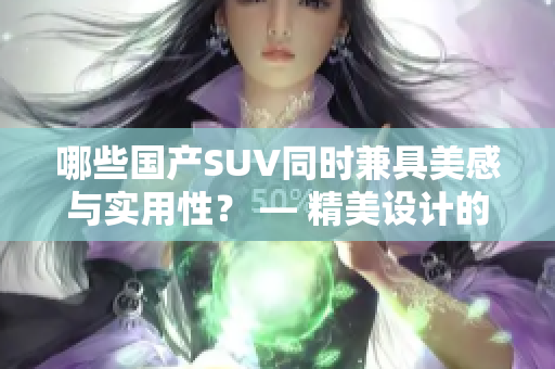 哪些国产SUV同时兼具美感与实用性？ — 精美设计的国产SUV推荐