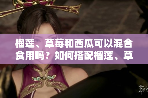 榴莲、草莓和西瓜可以混合食用吗？如何搭配榴莲、草莓和西瓜更健康？