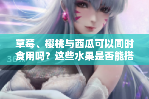 草莓、樱桃与西瓜可以同时食用吗？这些水果是否能搭配食用？