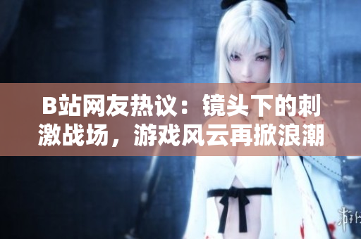 B站网友热议：镜头下的刺激战场，游戏风云再掀浪潮
