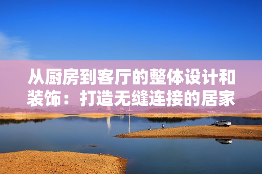 从厨房到客厅的整体设计和装饰：打造无缝连接的居家空间