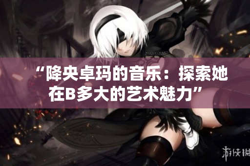 “降央卓玛的音乐：探索她在B多大的艺术魅力”