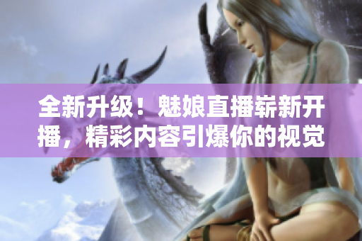 全新升级！魅娘直播崭新开播，精彩内容引爆你的视觉和听觉盛宴