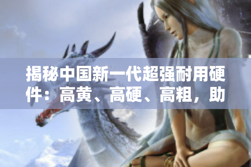 揭秘中国新一代超强耐用硬件：高黄、高硬、高粗，助您实现终极性能体验！