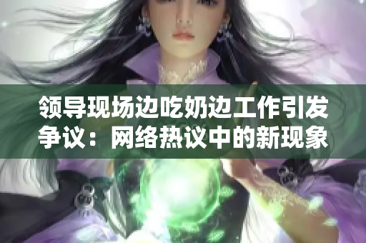 领导现场边吃奶边工作引发争议：网络热议中的新现象