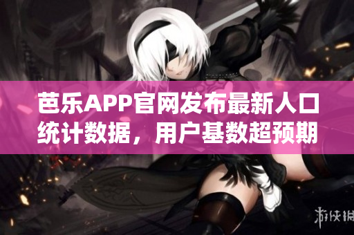 芭乐APP官网发布最新人口统计数据，用户基数超预期