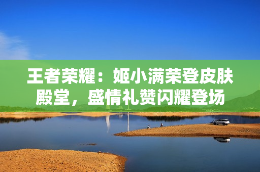 王者荣耀：姬小满荣登皮肤殿堂，盛情礼赞闪耀登场