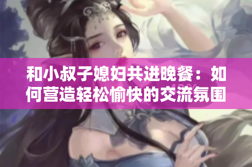 和小叔子媳妇共进晚餐：如何营造轻松愉快的交流氛围？