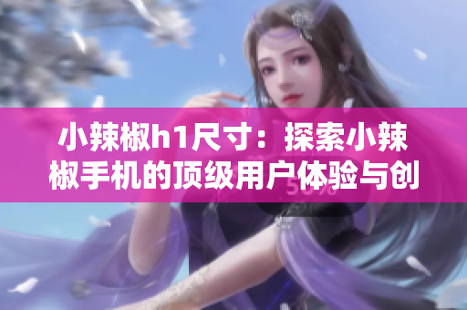 小辣椒h1尺寸：探索小辣椒手机的顶级用户体验与创新技术