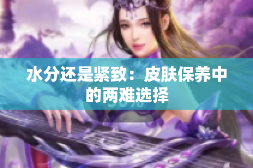 水分还是紧致：皮肤保养中的两难选择