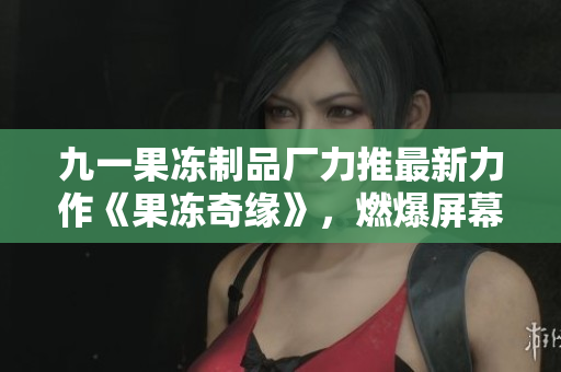 九一果冻制品厂力推最新力作《果冻奇缘》，燃爆屏幕的红桃情感纠葛！