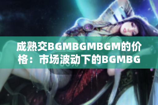 成熟交BGMBGMBGM的价格：市场波动下的BGMBGMBGM成交价走势