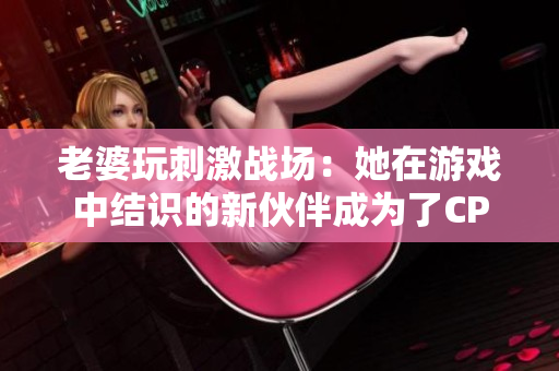 老婆玩刺激战场：她在游戏中结识的新伙伴成为了CP