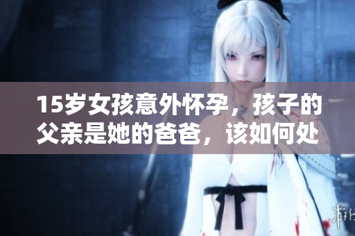 15岁女孩意外怀孕，孩子的父亲是她的爸爸，该如何处理这种困境？