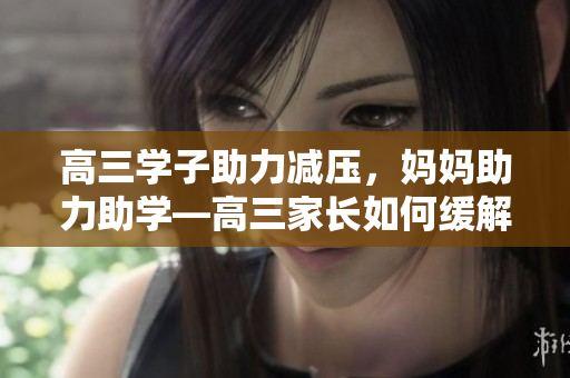 高三学子助力减压，妈妈助力助学—高三家长如何缓解孩子学习压力