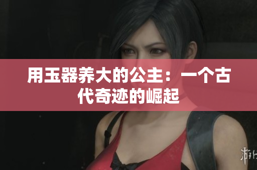 用玉器养大的公主：一个古代奇迹的崛起