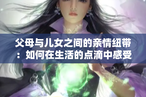 父母与儿女之间的亲情纽带：如何在生活的点滴中感受深厚的家庭关系