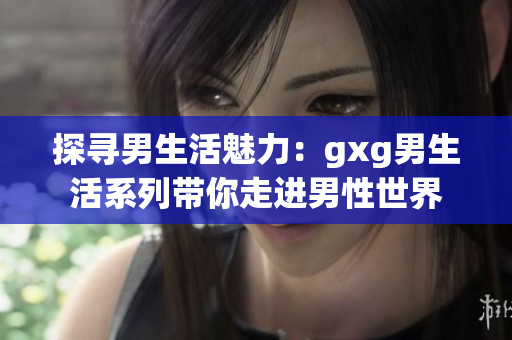 探寻男生活魅力：gxg男生活系列带你走进男性世界