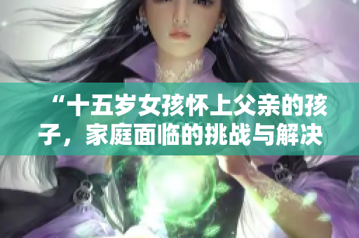 “十五岁女孩怀上父亲的孩子，家庭面临的挑战与解决方案”