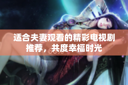 适合夫妻观看的精彩电视剧推荐，共度幸福时光