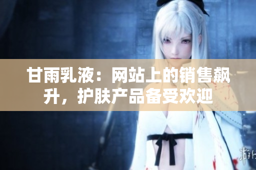 甘雨乳液：网站上的销售飙升，护肤产品备受欢迎