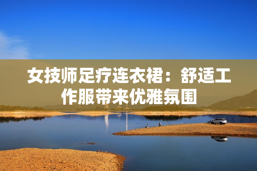 女技师足疗连衣裙：舒适工作服带来优雅氛围